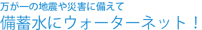 万が一の地震や災害に備えて備蓄水にウォーターネット！